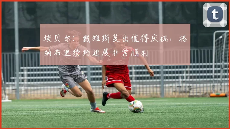埃贝尔：戴维斯复出值得庆祝，格纳布里续约进展非常顺利