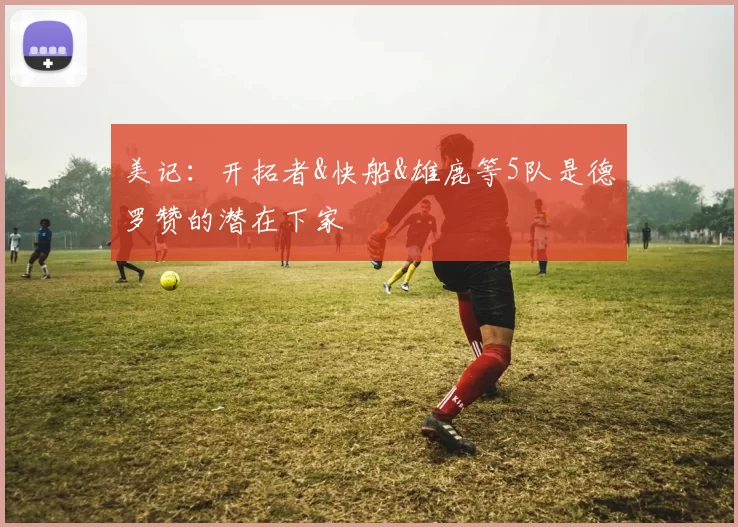 美记：开拓者&快船&雄鹿等5队是德罗赞的潜在下家