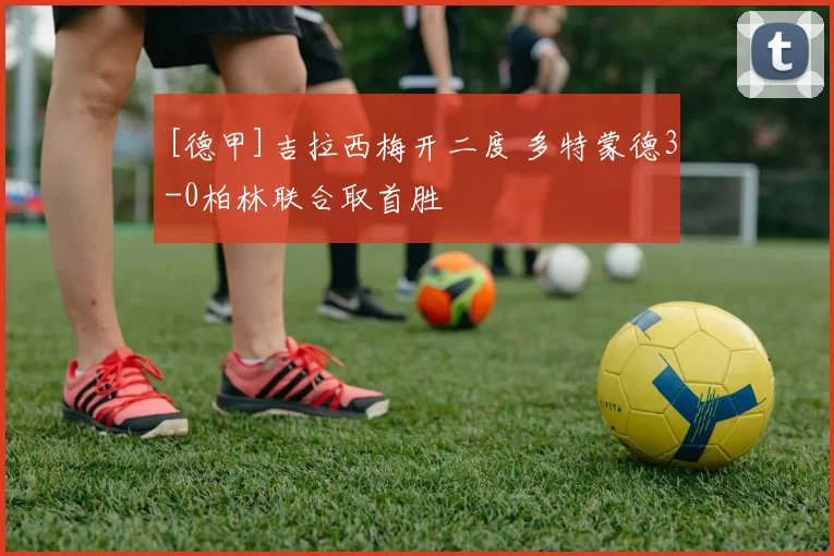 [德甲]吉拉西梅开二度 多特蒙德3-0柏林联合取首胜