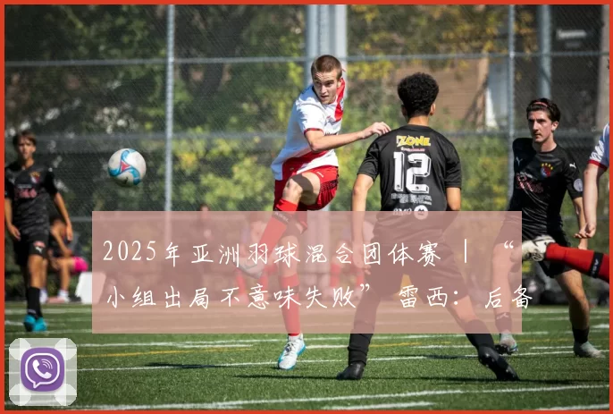 2025年亚洲羽球混合团体赛 ｜ “小组出局不意味失败” 雷西：后备球员吸取宝贵经验