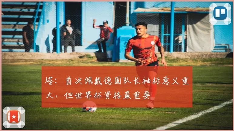 塔：首次佩戴德国队长袖标意义重大，但世界杯资格最重要