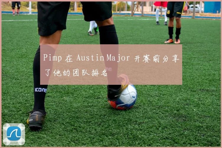 Pimp 在 Austin Major 开赛前分享了他的团队排名