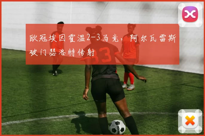 欧冠埃因霍温2-3马竞，阿尔瓦雷斯破门瑟洛特传射