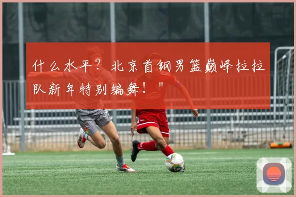 什么水平？北京首钢男篮巅峰拉拉队新年特别编舞！＂