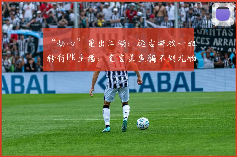 “奶心”重出江湖，远古游戏一姐转行PK主播，直言某鱼骗不到礼物