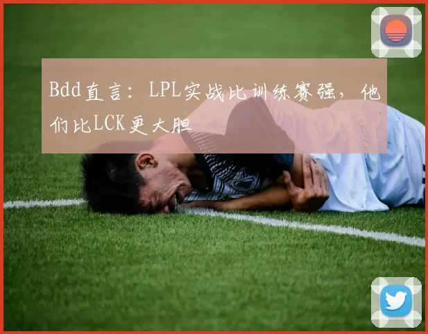 Bdd直言：LPL实战比训练赛强，他们比LCK更大胆