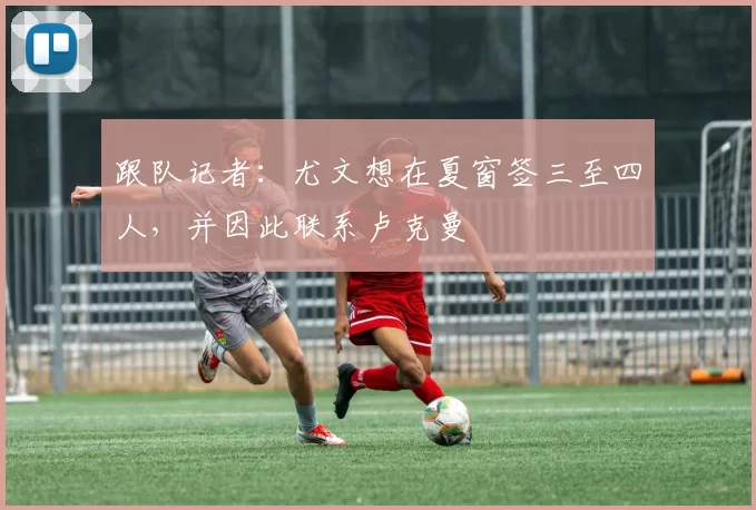 跟队记者：尤文想在夏窗签三至四人，并因此联系卢克曼