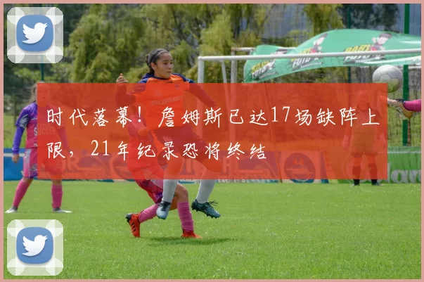 时代落幕！詹姆斯已达17场缺阵上限，21年纪录恐将终结