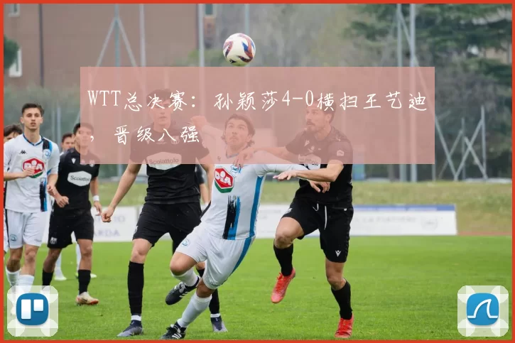 WTT总决赛：孙颖莎4-0横扫王艺迪，晋级八强