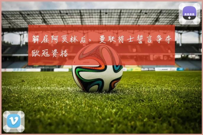 解雇阿莫林后，曼联将士誓言争夺欧冠资格