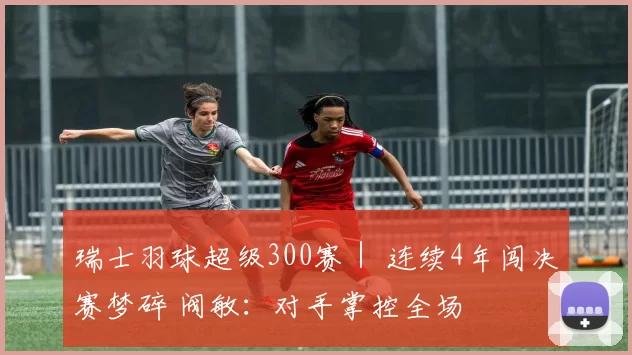 瑞士羽球超级300赛｜ 连续4年闯决赛梦碎 阀敏：对手掌控全场