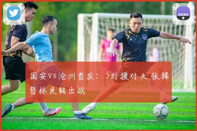 国安vs沧州首发：5外援对决 张稀哲林良铭出战