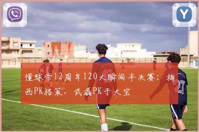 懂球帝12周年120大瞬间半决赛：梅西PK格策，武磊PK于大宝