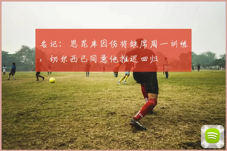 名记：恩昆库因伤将缺席周一训练，切尔西已同意他推迟回归