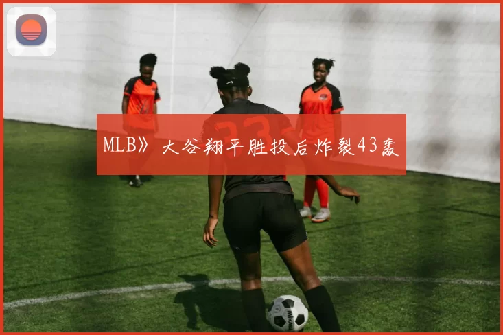 MLB》大谷翔平胜投后炸裂43轰