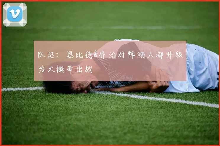 队记：恩比德&乔治对阵湖人都升级为大概率出战