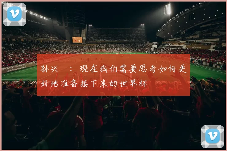 孙兴慜：现在我们需要思考如何更好地准备接下来的世界杯