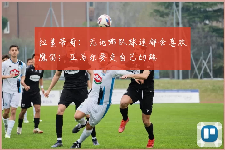 拉基蒂奇：无论哪队球迷都会喜欢魔笛；亚马尔要走自己的路