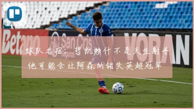 球队名宿：哲凯赖什不是天生射手 他可能会让阿森纳错失英超冠军