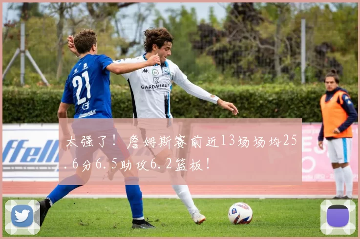 太强了！詹姆斯赛前近13场场均25.6分6.5助攻6.2篮板！