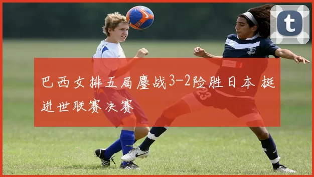 巴西女排五局鏖战3-2险胜日本 挺进世联赛决赛