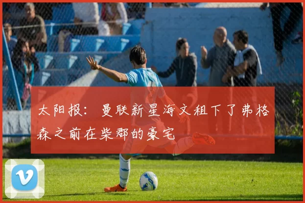 太阳报：曼联新星海文租下了弗格森之前在柴郡的豪宅