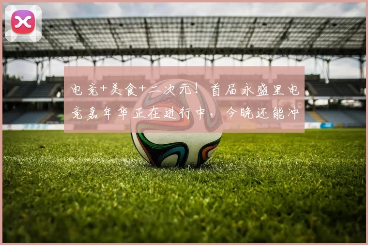 电竞+美食+二次元！首届永盛里电竞嘉年华正在进行中，今晚还能冲！