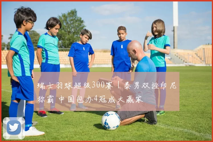 瑞士羽球超级300赛｜泰男双挫印尼称霸 中国包办4冠成大赢家