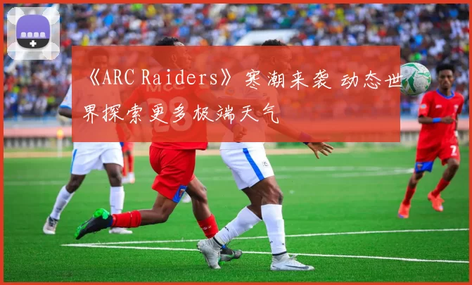 《ARC Raiders》寒潮来袭 动态世界探索更多极端天气