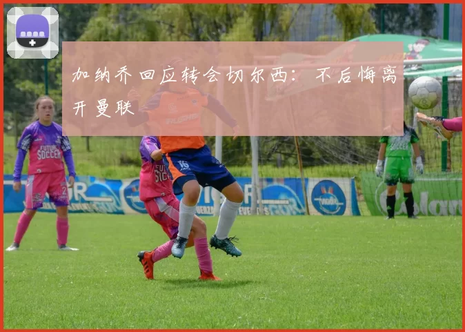 加纳乔回应转会切尔西：不后悔离开曼联