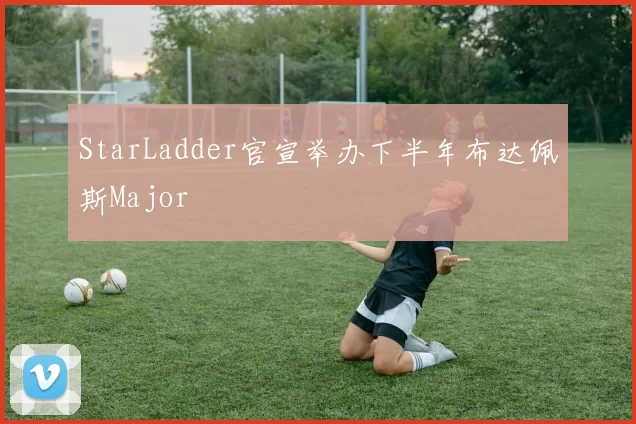 StarLadder官宣举办下半年布达佩斯Major