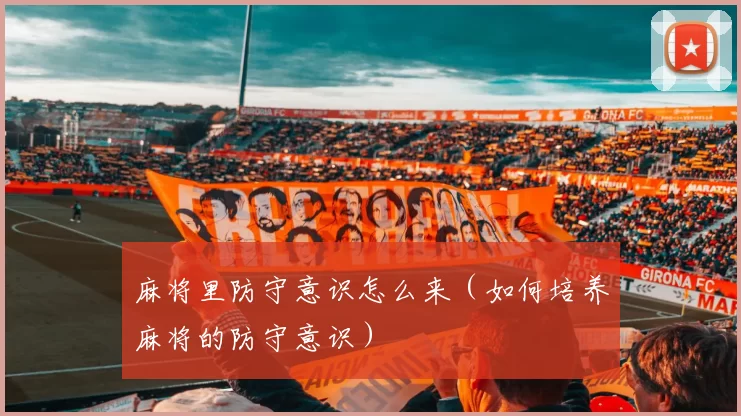 麻将里防守意识怎么来（如何培养麻将的防守意识）