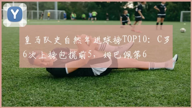 皇马队史自然年进球榜TOP10：C罗6次上榜包揽前5，姆巴佩第6