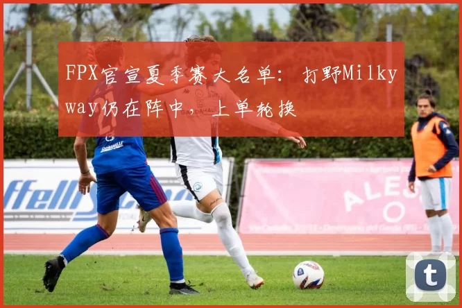 FPX官宣夏季赛大名单：打野Milkyway仍在阵中，上单轮换