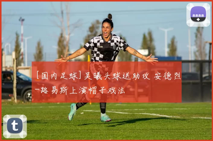 [国内足球]吴曦头球送助攻 安德烈-路易斯上演帽子戏法