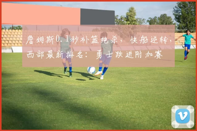 詹姆斯0.1秒补篮绝杀，快船逆转，西部最新排名：勇士跌进附加赛