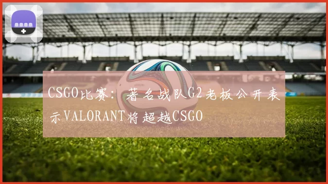 CSGO比赛：著名战队G2老板公开表示VALORANT将超越CSGO
