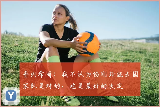 普利希奇：我不认为伤刚好就去国家队是对的，这是最好的决定
