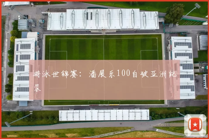 游泳世锦赛：潘展乐100自破亚洲纪录