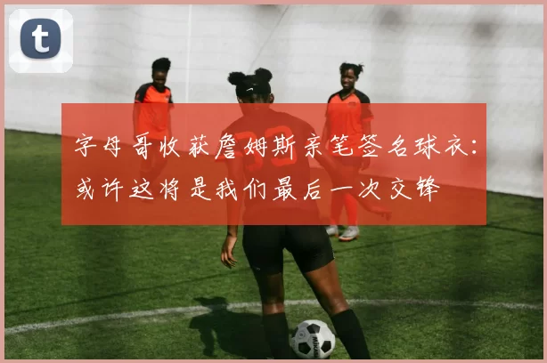 字母哥收获詹姆斯亲笔签名球衣：或许这将是我们最后一次交锋