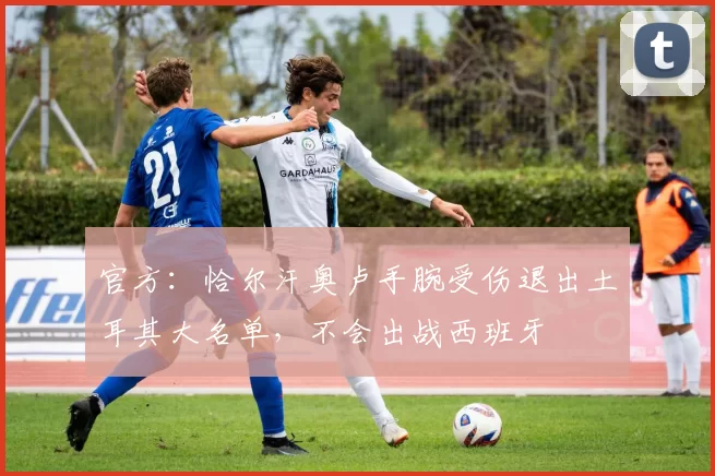 官方：恰尔汗奥卢手腕受伤退出土耳其大名单，不会出战西班牙