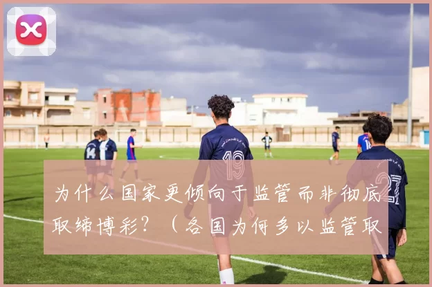 为什么国家更倾向于监管而非彻底取缔博彩？（各国为何多以监管取代对博彩的全面禁止？）