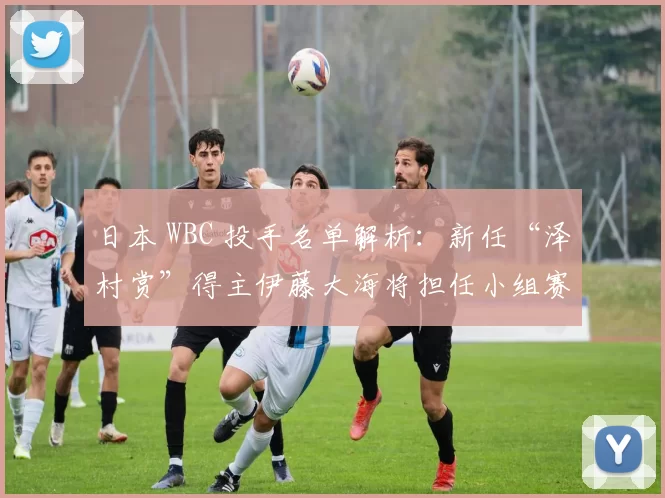 日本 WBC 投手名单解析：新任“泽村赏”得主伊藤大海将担任小组赛阶段的核心先发